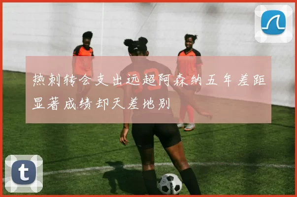 热刺转会支出远超阿森纳五年差距显著成绩却天差地别