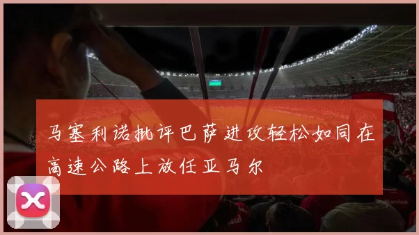 马塞利诺批评巴萨进攻轻松如同在高速公路上放任亚马尔