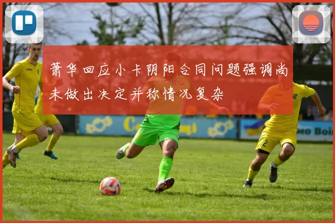 萧华回应小卡阴阳合同问题强调尚未做出决定并称情况复杂