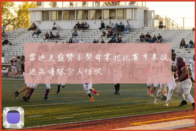 雷迪克盛赞东契奇掌控比赛节奏投进离谱球令人惊叹