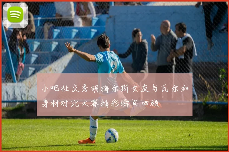 小吧社交秀胡梅尔斯女友与瓦尔加身材对比大赛精彩瞬间回顾