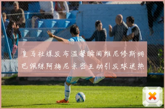 皇马社媒发布温馨瞬间维尼修斯姆巴佩琼阿梅尼亲密互动引发球迷热议