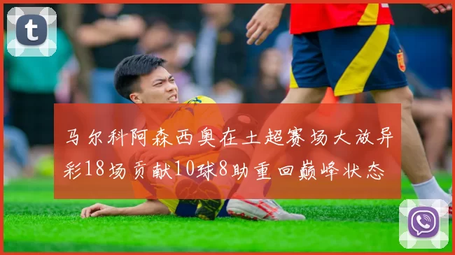 马尔科阿森西奥在土超赛场大放异彩18场贡献10球8助重回巅峰状态