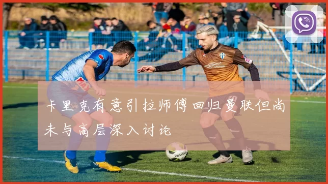 卡里克有意引拉师傅回归曼联但尚未与高层深入讨论