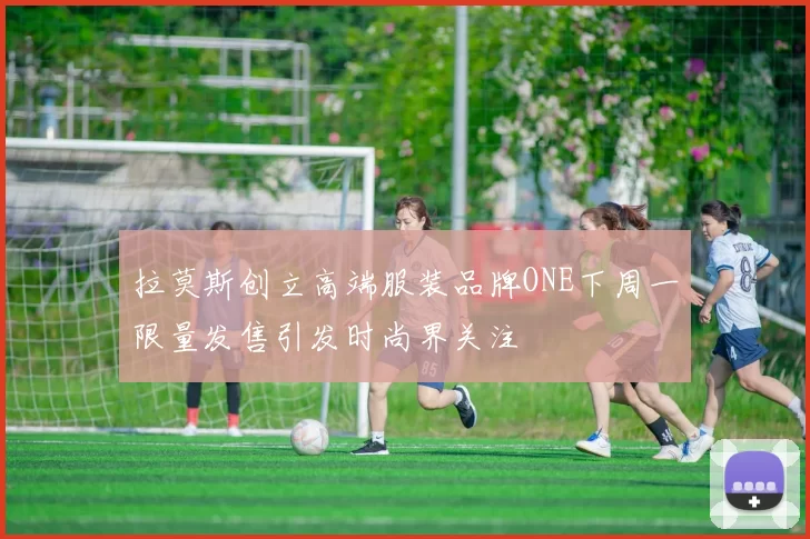 拉莫斯创立高端服装品牌ONE下周一限量发售引发时尚界关注