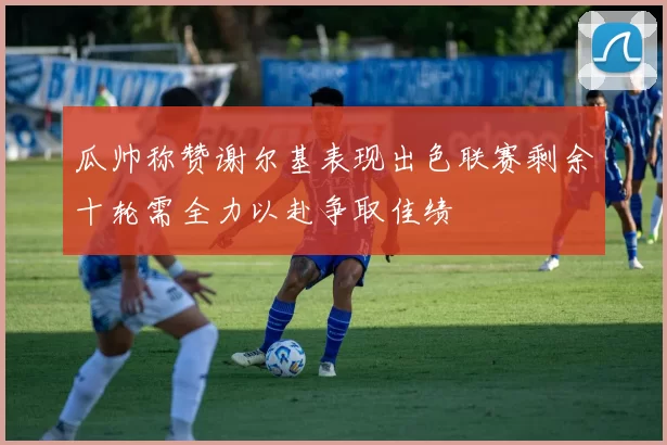 瓜帅称赞谢尔基表现出色联赛剩余十轮需全力以赴争取佳绩