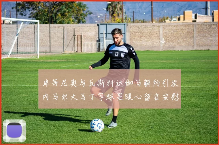 库蒂尼奥与瓦斯科达伽马解约引发内马尔大马丁等球星暖心留言安慰