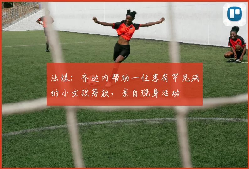 法媒：齐达内帮助一位患有罕见病的小女孩筹款，亲自现身活动