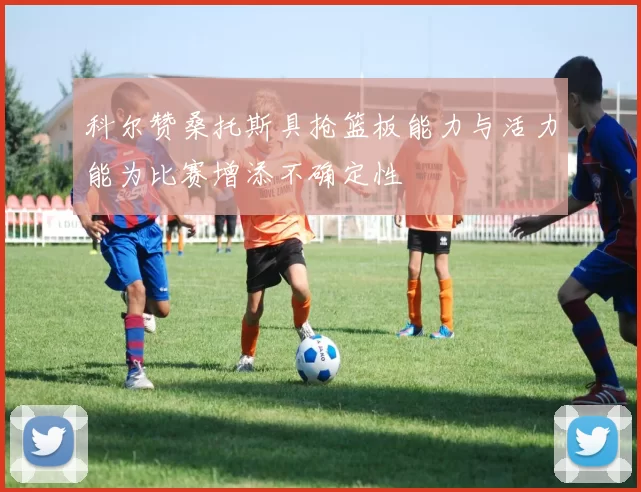 科尔赞桑托斯具抢篮板能力与活力能为比赛增添不确定性