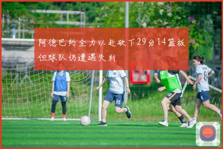 阿德巴约全力以赴砍下29分14篮板但球队仍遭遇失利