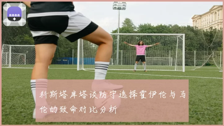 科斯塔库塔谈防守选择霍伊伦与马伦的致命对比分析