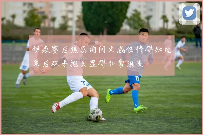 伊森赛后焦急询问文威伤情得知结果后双手抱头显得非常沮丧