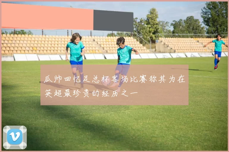 瓜帅回忆足总杯客场比赛称其为在英超最珍贵的经历之一