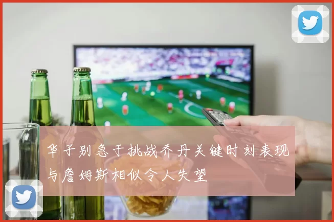 华子别急于挑战乔丹关键时刻表现与詹姆斯相似令人失望