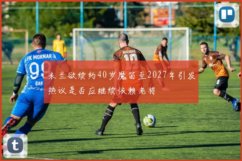 米兰欲续约40岁魔笛至2027年引发热议是否应继续依赖老将
