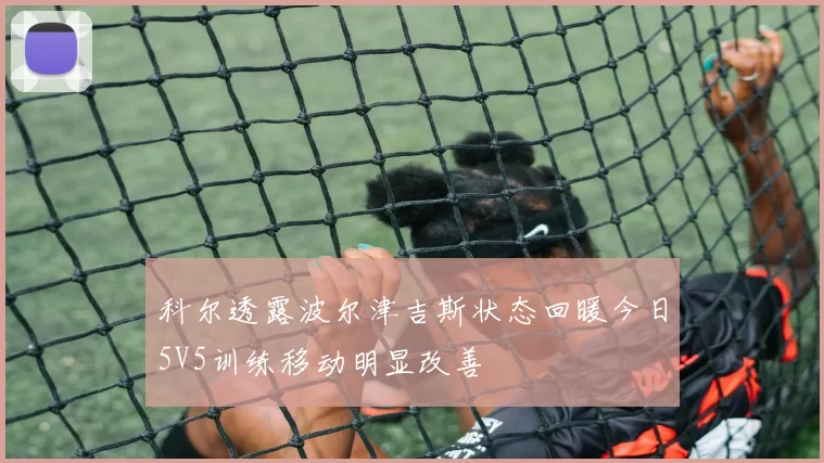 科尔透露波尔津吉斯状态回暖今日5V5训练移动明显改善