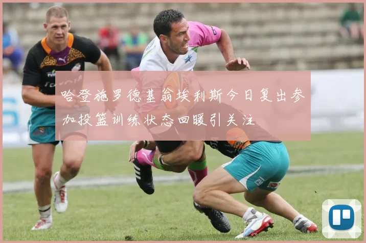 哈登施罗德基翁埃利斯今日复出参加投篮训练状态回暖引关注