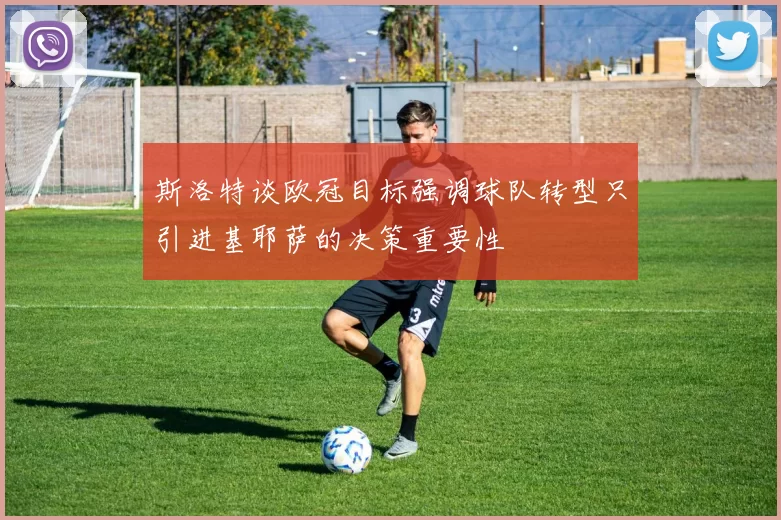 斯洛特谈欧冠目标强调球队转型只引进基耶萨的决策重要性
