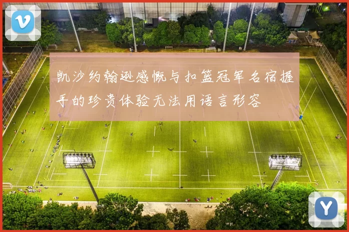 凯沙约翰逊感慨与扣篮冠军名宿握手的珍贵体验无法用语言形容