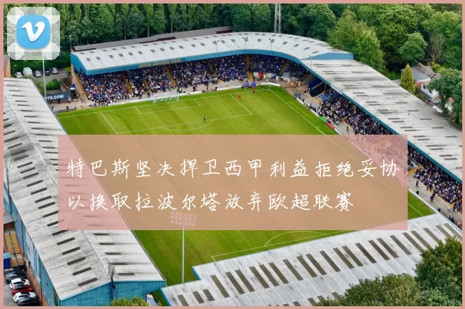 特巴斯坚决捍卫西甲利益拒绝妥协以换取拉波尔塔放弃欧超联赛