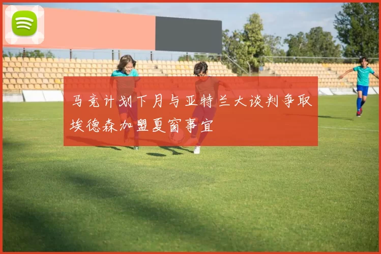 马竞计划下月与亚特兰大谈判争取埃德森加盟夏窗事宜