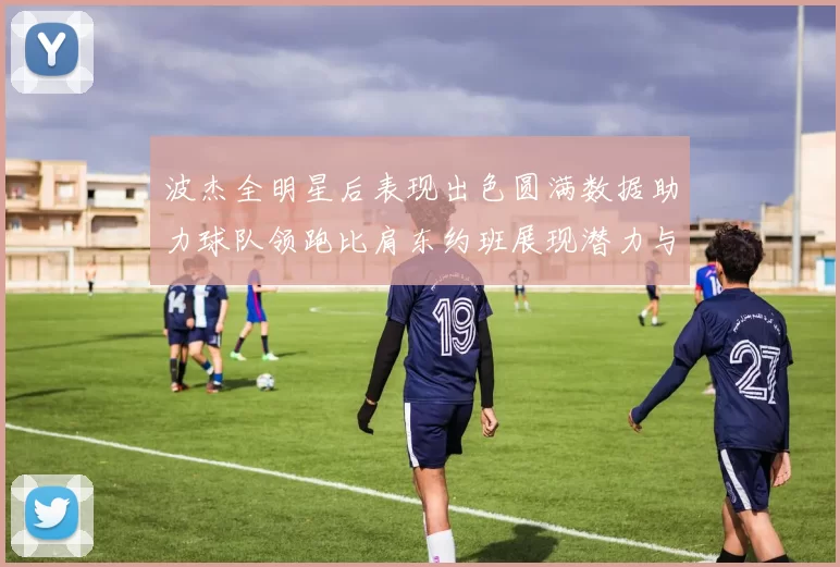 波杰全明星后表现出色圆满数据助力球队领跑比肩东约班展现潜力与实力