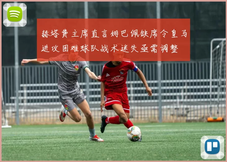 赫塔费主席直言姆巴佩缺席令皇马进攻困难球队战术迷失亟需调整